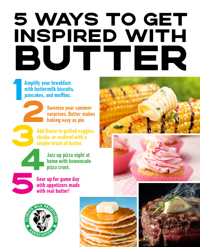 1. Amplify your breakfast with buttermilk biscuits, pancakes, and muffins. 2. Sweeten your summer surprises. Butter makes baking easy as pie. 3. Add flavor to grilled veggies, steaks, or seafood with a simple brush of butter. 4. Jazz up pizza night at home with homemade pizza crust; 5. Gear up for game day with appetizers made with real butter!